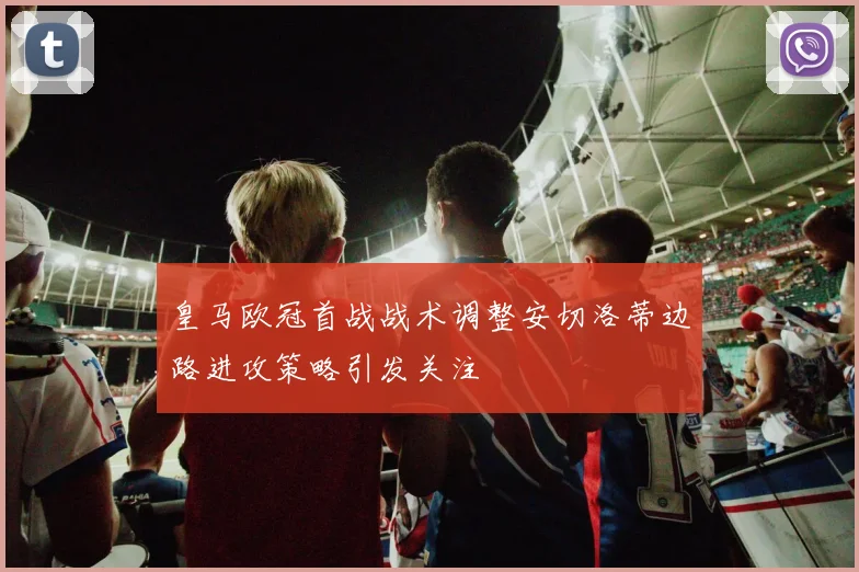 皇马欧冠首战战术调整安切洛蒂边路进攻策略引发关注
