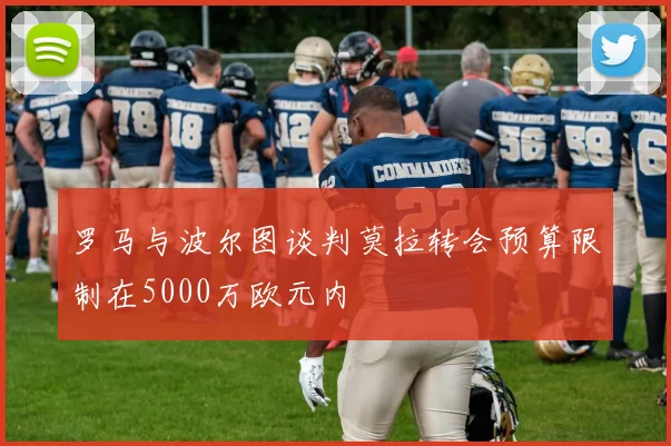 罗马与波尔图谈判莫拉转会预算限制在5000万欧元内