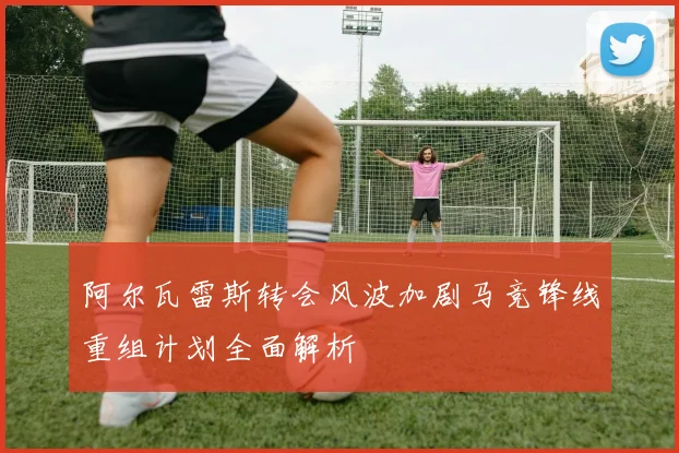 阿尔瓦雷斯转会风波加剧马竞锋线重组计划全面解析
