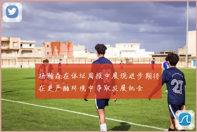 杨瀚森在体坛周报中展现进步期待在更严酷环境中争取发展机会
