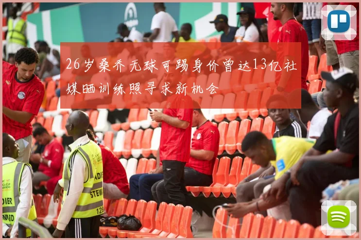 26岁桑乔无球可踢身价曾达13亿社媒晒训练照寻求新机会